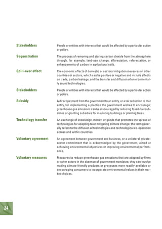 24
Stakeholders People or entities with interests that would be affected by a particular action
or policy.
Sequestration The process of removing and storing carbon dioxide from the atmosphere
through, for example, land-use change, afforestation, reforestation, or
enhancements of carbon in agricultural soils.
Spill-over effect The economic effects of domestic or sectoral mitigation measures on other
countries or sectors, which can be positive or negative and include effects
on trade, carbon leakage, and the transfer and diffusion of environmental-
ly sound technologies.
Stakeholders People or entities with interests that would be affected by a particular action
or policy.
Subsidy A direct payment from the government to an entity, or a tax reduction to that
entity, for implementing a practice the government wishes to encourage;
greenhouse gas emissions can be discouraged by reducing fossil-fuel sub-
sidies or granting subsidies for insulating buildings or planting trees.
Technology transfer An exchange of knowledge, money, or goods that promotes the spread of
technologies for adapting to or mitigating climate change; the term gener-
ally refers to the diffusion of technologies and technological co-operation
across and within countries.
Voluntary agreement An agreement between government and business, or a unilateral private-
sector commitment that is acknowledged by the government, aimed at
achieving environmental objectives or improving environmental perform-
ance.
Voluntary measures Measures to reduce greenhouse gas emissions that are adopted by firms
or other actors in the absence of government mandates; they can involve
making climate-friendly products or processes more readily available or
encouraging consumers to incorporate environmental values in their mar-
ket choices.
 