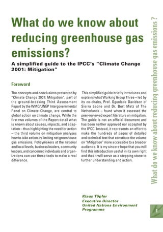 1
What do we know about
reducing greenhouse gas
emissions?
A simplified guide to the IPCC’s “Climate Change
2001: Mitigation”
Foreword
The concepts and conclusions presented by
“Climate Change 2001: Mitigation”, part of
the ground-breaking Third Assessment
Report by the WMO/UNEP Intergovernmental
Panel on Climate Change, are central to
global action on climate change. While the
first two volumes of the Report detail what
is known about causes, impacts, and adap-
tation – thus highlighting the need for action
– the third volume on mitigation analyses
how to take action by limiting net greenhouse
gas emissions. Policymakers at the national
and local levels, business leaders, community
leaders,andconcernedindividualsand organ-
izations can use these tools to make a real
difference.
This simplified guide briefly introduces and
explains what Working Group Three – led by
its co-chairs, Prof. Ogunlade Davidson of
Sierra Leone and Dr. Bert Metz of The
Netherlands – found when it assessed the
peer-reviewed expert literature on mitigation.
The guide is not an official document and
has been neither approved nor accepted by
the IPCC. Instead, it represents an effort to
make the hundreds of pages of detailed
and technical text that constitute the volume
on “Mitigation” more accessible to a broader
audience. It is my sincere hope that you will
find this introduction useful in its own right
and that it will serve as a stepping stone to
further understanding and action.
Klaus Töpfer
Executive Director
United Nations Environment
Programme
Whatdoweknowaboutreducinggreenhousegasemissions?
 