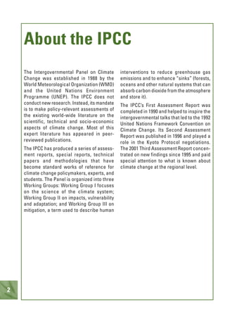 2
The Intergovernmental Panel on Climate
Change was established in 1988 by the
World Meteorological Organization (WMO)
and the United Nations Environment
Programme (UNEP). The IPCC does not
conduct new research. Instead, its mandate
is to make policy-relevant assessments of
the existing world-wide literature on the
scientific, technical and socio-economic
aspects of climate change. Most of this
expert literature has appeared in peer-
reviewed publications.
The IPCC has produced a series of assess-
ment reports, special reports, technical
papers and methodologies that have
become standard works of reference for
climate change policymakers, experts, and
students. The Panel is organized into three
Working Groups: Working Group I focuses
on the science of the climate system;
Working Group II on impacts, vulnerability
and adaptation; and Working Group III on
mitigation, a term used to describe human
interventions to reduce greenhouse gas
emissions and to enhance “sinks” (forests,
oceans and other natural systems that can
absorb carbon dioxide from the atmosphere
and store it).
The IPCC’s First Assessment Report was
completed in 1990 and helped to inspire the
intergovernmental talks that led to the 1992
United Nations Framework Convention on
Climate Change. Its Second Assessment
Report was published in 1996 and played a
role in the Kyoto Protocol negotiations.
The 2001 Third Assessment Report concen-
trated on new findings since 1995 and paid
special attention to what is known about
climate change at the regional level.
About the IPCC
 