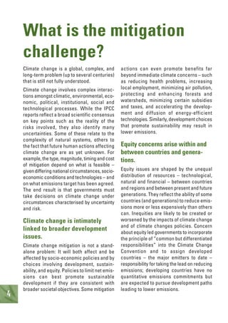 4
Climate change is a global, complex, and
long-term problem (up to several centuries)
that is still not fully understood.
Climate change involves complex interac-
tions amongst climatic, environmental, eco-
nomic, political, institutional, social and
technological processes. While the IPCC
reports reflect a broad scientific consensus
on key points such as the reality of the
risks involved, they also identify many
uncertainties. Some of these relate to the
complexity of natural systems, others to
the fact that future human actions affecting
climate change are as yet unknown. For
example, the type, magnitude, timing and cost
of mitigation depend on what is feasible –
given differing national circumstances, socio-
economic conditions and technologies – and
on what emissions target has been agreed.
The end result is that governments must
take decisions on climate change under
circumstances characterised by uncertainty
and risk.
Climate change is intimately
linked to broader development
issues.
Climate change mitigation is not a stand-
alone problem: It will both affect and be
affected by socio-economic policies and by
choices involving development, sustain-
ability, and equity. Policies to limit net emis-
sions can best promote sustainable
development if they are consistent with
broader societal objectives. Some mitigation
actions can even promote benefits far
beyond immediate climate concerns – such
as reducing health problems, increasing
local employment, minimizing air pollution,
protecting and enhancing forests and
watersheds, minimizing certain subsidies
and taxes, and accelerating the develop-
ment and diffusion of energy-efficient
technologies. Similarly, development choices
that promote sustainability may result in
lower emissions.
Equity concerns arise within and
between countries and genera-
tions.
Equity issues are shaped by the unequal
distribution of resources – technological,
natural and financial – between countries
and regions and between present and future
generations. They reflect the ability of some
countries (and generations) to reduce emis-
sions more or less expensively than others
can. Inequities are likely to be created or
worsened by the impacts of climate change
and of climate changes policies. Concern
about equity led governments to incorporate
the principle of “common but differentiated
responsibilities” into the Climate Change
Convention and to assign developed
countries – the major emitters to date –
responsibility for taking the lead on reducing
emissions; developing countries have no
quantitative emissions commitments but
are expected to pursue development paths
leading to lower emissions.
What is the mitigation
challenge?
 