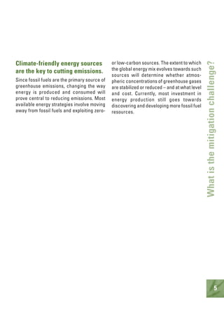 5
Climate-friendly energy sources
are the key to cutting emissions.
Since fossil fuels are the primary source of
greenhouse emissions, changing the way
energy is produced and consumed will
prove central to reducing emissions. Most
available energy strategies involve moving
away from fossil fuels and exploiting zero-
or low-carbon sources. The extent to which
the global energy mix evolves towards such
sources will determine whether atmos-
pheric concentrations of greenhouse gases
are stabilized or reduced – and at what level
and cost. Currently, most investment in
energy production still goes towards
discovering and developing more fossil fuel
resources.
Whatisthemitigationchallenge?
 