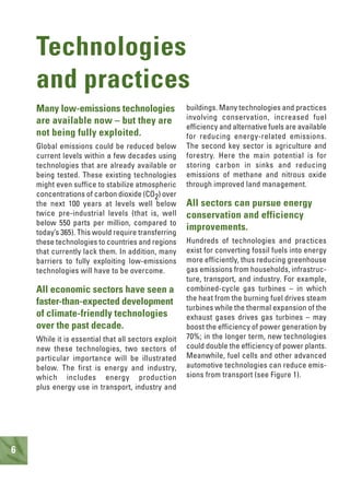 6
Technologies
and practices
Many low-emissions technologies
are available now – but they are
not being fully exploited.
Global emissions could be reduced below
current levels within a few decades using
technologies that are already available or
being tested. These existing technologies
might even suffice to stabilize atmospheric
concentrations of carbon dioxide (CO2) over
the next 100 years at levels well below
twice pre-industrial levels (that is, well
below 550 parts per million, compared to
today’s 365). This would require transferring
these technologies to countries and regions
that currently lack them. In addition, many
barriers to fully exploiting low-emissions
technologies will have to be overcome.
All economic sectors have seen a
faster-than-expected development
of climate-friendly technologies
over the past decade.
While it is essential that all sectors exploit
new these technologies, two sectors of
particular importance will be illustrated
below. The first is energy and industry,
which includes energy production
plus energy use in transport, industry and
buildings. Many technologies and practices
involving conservation, increased fuel
efficiency and alternative fuels are available
for reducing energy-related emissions.
The second key sector is agriculture and
forestry. Here the main potential is for
storing carbon in sinks and reducing
emissions of methane and nitrous oxide
through improved land management.
All sectors can pursue energy
conservation and efficiency
improvements.
Hundreds of technologies and practices
exist for converting fossil fuels into energy
more efficiently, thus reducing greenhouse
gas emissions from households, infrastruc-
ture, transport, and industry. For example,
combined-cycle gas turbines – in which
the heat from the burning fuel drives steam
turbines while the thermal expansion of the
exhaust gases drives gas turbines – may
boost the efficiency of power generation by
70%; in the longer term, new technologies
could double the efficiency of power plants.
Meanwhile, fuel cells and other advanced
automotive technologies can reduce emis-
sions from transport (see Figure 1).
 