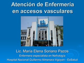 Atención de Enfermería
   en accesos vasculares




       Lic. María Elena Soriano Pazos
          Enfermera especialista en Nefrología
Hospital Nacional Guillermo Almenara Irigoyen - EsSalud
 