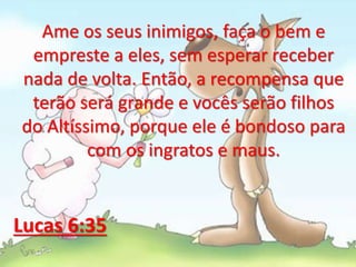Ame os seus inimigos, faça o bem e
empreste a eles, sem esperar receber
nada de volta. Então, a recompensa que
terão será grande e vocês serão filhos
do Altíssimo, porque ele é bondoso para
com os ingratos e maus.
Lucas 6:35
 