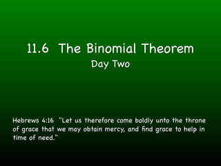 11.6 The Binomial Theorem
                       Day Two




Hebrews 4:16 "Let us therefore come boldly unto the throne
of grace that we may obtain mercy, and ﬁnd grace to help in
time of need."
 