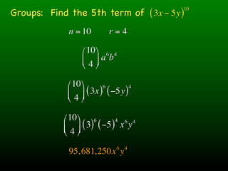 Groups: Find the 5th term of ( 3x − 5y )
                                        10



             n = 10         r=4

                  ⎛ 10 ⎞ 6 4
                  ⎜ 4 ⎟ ab
                  ⎝ ⎠

             ⎛ 10 ⎞      6        4
             ⎜ 4 ⎟ ( 3x ) ( −5y )
             ⎝ ⎠

            ⎛ 10 ⎞ 6         4 6 4
            ⎜ 4 ⎟ ( 3) ( −5 ) x y
            ⎝ ⎠
                               6   4
             95,681,250x y
 