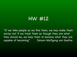 HW #12

“If we take people as we ﬁnd them, we may make them
worse, but if we treat them as though they are what
they should be, we help them to become what they are
capable of becoming.”     Johann Wolfgang von Goethe
 
