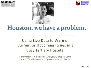 Using Live Data to Warn of 
Current or Upcoming Issues in a 
Busy Tertiary Hospital 
Kenny Daly – Information Analysis Manager, CDHB 
Cath O’Neill – Business Systems Analyst, CDHB 
HINZ 2014 
 