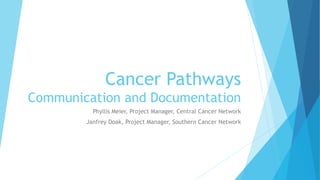 Cancer Pathways 
Communication and Documentation 
Phyllis Meier, Project Manager, Central Cancer Network 
Janfrey Doak, Project Manager, Southern Cancer Network 
 