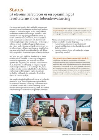 Elevplaner - inspiration til arbejdet med elevplaner · 11
Elevplanens statusdel skal indeholde oplysninger
om resultater af den løbende evaluering af elevens
udbytte af undervisningen, så det fremgår klart,
hvor eleven er i forhold til de opstillede mål. Den
løbende evaluering synliggør både for eleven og
for det undervisende personale, hvad eleven har
lært, og hvordan han har lært det. Den løbende
evaluering bidrager til at konstatere, i hvilken grad
målene er nået, og på den baggrund planlægge
den videre undervisning ud fra elevernes behov og
forudsætninger, så lærer, pædagog og forældre kan
støtte og udfordre eleverne i den faglige udvikling.
Udgangspunktet for evalueringen er læringsmålene.
Når man har gjort sig klart, hvad målet er for de
enkelte dele af forløbet, kan man planlægge sin
undervisning konkret, for nu er der indirekte
også truffet nogle valg om indhold, arbejdsformer
m.m. Ligeledes er det vigtigt at vælge de rigtige
evalueringsværktøjer, så de indfanger det, man
ønsker, der skal komme ud af forløbet. Forskellige
evalueringsværktøjer egner sig til at evaluere
forskellige mål og på den måde give den bedste
status på elevens læring.
Statusdelen kan indeholde resultaterne af evaluerin-
ger med brug af forskellige evalueringsredskaber
for eksempel lærerens vurdering af elevens niveau
i forhold til Fælles Mål, nationale test og andre
testresultater og trivselsvurdering. Fra 8. klasse kan
elevplanen også indeholde standpunktskarakterer.
Få inspiration til brug af forskellige evalueringsværktøjer på
uvm.dk/evaluering, hvor du finder en lang række værktøjer, som du
kan bruge i din løbende evaluering. Værktøjerne spænder over alt fra
lærerlogbog til Klasseparlamentet og Delphi-metoden.
Når du som lærer arbejder med vurdering af elevens
status, kan du for eksempel spørge:
•	 Har eleven nået de senest opstillede mål?
•	 Har eleven klaret sig bedre eller dårligere, end
du forventede?
•	 Hvordan oplever eleven selv sit faglige niveau
lige nu? Og hvorfor?
Elevplanen som lærerens arbejdsredskab
Elevplanen er både lærerens arbejdsredskab for eksempel i
forbindelse med skole-hjem-samtaler og den daglige undervisning.
Når du som lærer bruger elevplanen løbende, får du overblik over de
enkelte elevers status og mål, når du skal tilrettelægge undervisnin-
gen i klassesammenhæng. Samtidig kan du bruge elevplanen som
værktøj til at følge op på individuelle mål for den enkelte elev, gøre
status og vurdere, hvordan den enkelte elev kan forbedre sin læring
og på den måde får det bedst mulige udbytte af undervisningen.
Status
på elevens læreproces er en opsamling på
resultaterne af den løbende evaluering
 