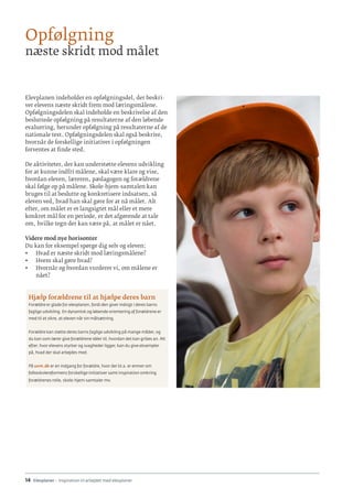 14 · Elevplaner - inspiration til arbejdet med elevplaner
Elevplanen indeholder en opfølgningsdel, der beskri-
ver elevens næste skridt frem mod læringsmålene.
Opfølgningsdelen skal indeholde en beskrivelse af den
besluttede opfølgning på resultaterne af den løbende
evaluering, herunder opfølgning på resultaterne af de
nationale test. Opfølgningsdelen skal også beskrive,
hvornår de forskellige initiativer i opfølgningen
forventes at finde sted.
De aktiviteter, der kan understøtte elevens udvikling
for at kunne indfri målene, skal være klare og vise,
hvordan eleven, læreren, pædagogen og forældrene
skal følge op på målene. Skole-hjem-samtalen kan
bruges til at beslutte og konkretisere indsatsen, så
eleven ved, hvad han skal gøre for at nå målet. Alt
efter, om målet er et langsigtet mål eller et mere
konkret mål for en periode, er det afgørende at tale
om, hvilke tegn der kan være på, at målet er nået.
Videre mod nye horisonter
Du kan for eksempel spørge dig selv og eleven:
•	 Hvad er næste skridt mod læringsmålene?
•	 Hvem skal gøre hvad?
•	 Hvornår og hvordan vurderer vi, om målene er
nået?
Hjælp forældrene til at hjælpe deres barn
Forældre er glade for elevplanen, fordi den giver indsigt i deres barns
faglige udvikling. En dynamisk og løbende orientering af forældrene er
med til at sikre, at eleven når sin målsætning.
Forældre kan støtte deres barns faglige udvikling på mange måder, og
du kan som lærer give forældrene idéer til, hvordan det kan gribes an. Alt
efter, hvor elevens styrker og svagheder ligger, kan du give eksempler
på, hvad der skal arbejdes med.
På uvm.dk er en indgang for forældre, hvor der bl.a. er emner om
folkeskolereformens forskellige initiativer samt inspiration omkring
forældrenes rolle, skole-hjem-samtaler mv.
Opfølgning
næste skridt mod målet
 