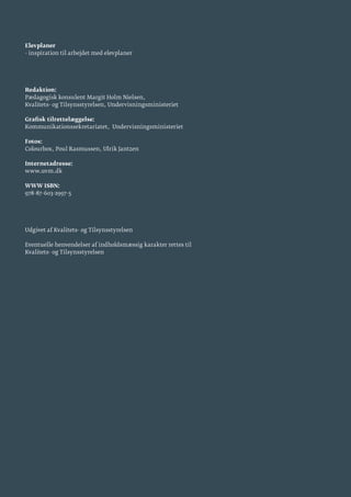 Elevplaner
- inspiration til arbejdet med elevplaner
Redaktion:
Pædagogisk konsulent Margit Holm Nielsen,
Kvalitets- og Tilsynsstyrelsen, Undervisningsministeriet
Grafisk tilrettelæggelse:
Kommunikationssekretariatet, Undervisningsministeriet
Fotos:
Colourbox, Poul Rasmussen, Ulrik Jantzen
Internetadresse:
www.uvm.dk
WWW ISBN:
978-87-603-2997-5
Udgivet af Kvalitets- og Tilsynsstyrelsen
Eventuelle henvendelser af indholdsmæssig karakter rettes til
Kvalitets- og Tilsynsstyrelsen
 