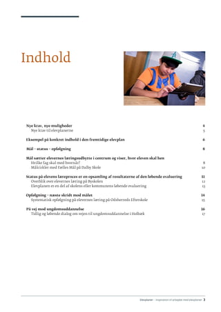 Elevplaner - inspiration til arbejdet med elevplaner · 3
Indhold
	 Nye krav, nye muligheder	 4
    Nye krav til elevplanerne									 5
  
Eksempel på konkret indhold i den fremtidige elevplan	 6
	 Mål – status – opfølgning 	 8
   Mål sætter elevernes læringsudbytte i centrum og viser, hvor eleven skal hen
    Hvilke fag skal med hvornår?									 8
    Målcirkler med Fælles Mål på Dalby Skole								 10
   Status på elevens læreproces er en opsamling af resultaterne af den løbende evaluering	 11
    Overblik over elevernes læring på Byskolen 							 12
    Elevplanen er en del af skolens eller kommunens løbende evaluering				 13
   Opfølgning – næste skridt mod målet	 14
    Systematisk opfølgning på elevernes læring på Odsherreds Efterskole	 15
	 På vej mod ungdomsuddannelse	 16
    Tidlig og løbende dialog om vejen til ungdomsuddannelse i Holbæk				 17
 