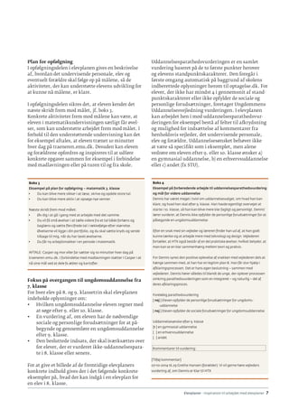 Elevplaner - inspiration til arbejdet med elevplaner · 7
Plan for opfølgning
I opfølgningsdelen i elevplanen gives en beskrivelse
af, hvordan det undervisende personale, elev og
eventuelt forældre skal følge op på målene, så de
aktiviteter, der kan understøtte elevens udvikling for
at kunne nå målene, er klare.
I opfølgningsdelen sikres det, at eleven kender det
næste skridt frem mod målet, jf. boks 3.
Konkrete aktiviteter frem mod målene kan være, at
eleven i matematikundervisningen særligt får øvel-
ser, som kan understøtte arbejdet frem mod målet. I
forhold til den understøttende undervisning kan det
for eksempel aftales, at eleven træner 10 minutter
hver dag på traeneren.emu.dk. Desuden kan eleven
og forældrene opfordres og inspireres til at udføre
konkrete opgaver sammen for eksempel i forbindelse
med madlavningen eller på turen til og fra skole.
Boks 3
Eksempel på plan for opfølgning – matematik 3. klasse
•	 Du kan blive mere sikker i at læse, skrive og opdele store tal.
•	 Du kan blive mere aktiv i at opsøge nye venner.
Næste skridt frem mod målet:
•	 Øv dig i at gå i gang med at arbejde med det samme.
•	 Du vil få små øvelser i at tælle videre fra et tal både forlæns og
baglæns og sætte flercifrede tal i rækkefølge efter størrelse.
Øvelserne vil ligge i din portfolio, og du skal sætte kryds og sende
tilbage til mig, når du har lavet øvelserne.
•	 Du får ny arbejdsmakker i en periode i matematik.
AFTALE: Casper og mor eller far sætter sig 10 minutter hver dag på
traeneren.emu.dk. I forbindelse med madlavningen støtter I Casper i at
nå sine mål ved at dele fx æbler og kartofler.
Fokus på overgangen til ungdomsuddannelse fra
7. klasse
For hver elev på 8. og 9. klassetrin skal elevplanen
indeholde oplysninger om:
•	 Hvilken ungdomsuddannelse eleven regner med
at søge efter 9. eller 10. klasse.
•	 En vurdering af, om eleven har de nødvendige
sociale og personlige forudsætninger for at på-
begynde og gennemføre en ungdomsuddannelse
efter 9. klasse.
•	 Den besluttede indsats, der skal iværksættes over
for elever, der er vurderet ikke-uddannelsespara-
te i 8. klasse eller senere.
For at give et billede af de fremtidige elevplaners
konkrete indhold gives der i det følgende konkrete
eksempler på, hvad der kan indgå i en elevplan for
en elev i 8. klasse.
Uddannelsesparathedsvurderingen er en samlet
vurdering baseret på de to første punkter herover
og elevens standpunktskarakterer. Den foregår i
første omgang automatisk på baggrund af skolens
indberettede oplysninger herom til optagelse.dk. For
elever, der ikke har mindst 4 i gennemsnit af stand-
punktskarakterer eller ikke opfylder de sociale og
personlige forudsætninger, foretager Ungdommens
Uddannelsesvejledning vurderingen. I elevplanen
kan arbejdet hen i mod uddannelsesparathedsvur-
deringen for eksempel bestå af felter til afkrydsning
og mulighed for indsættelse af kommentarer fra
henholdsvis vejleder, det undervisende personale,
elev og forældre. Uddannelsesønsket behøver ikke
at være så specifikt som i eksemplet, men alene
vedrøre om eleven efter 9. eller 10. klasse ønsker a)
en gymnasial uddannelse, b) en erhvervsuddannelse
eller c) andet (fx STU).
Boks 4
Eksempel på forberedende arbejde til uddannelsesparathedsvurdering
og mål for videre uddannelse
Dennis har været meget i tvivl om uddannelsesvalget, om hvad han kan
klare, og hvad han skal efter 9. klasse. Han havde egentligt overvejet at
starte i 10. klasse, så han kan blive mere klar fagligt og personligt. Dennis’
lærer vurderer, at Dennis ikke opfylder de personlige forudsætninger for at
påbegynde en ungdomsuddannelse.
Efter en snak med sin vejleder og læreren finder han ud af, at han godt
kunne tænke sig at arbejde mere med teknologi og design. Vejlederen
fortæller, at HTX også består af en del praktiske øvelser, hvilket betyder, at
man kan se en klar sammenhæng mellem teori og praksis.
For Dennis synes den positive oplevelse af snakken med vejlederen dels at
hænge sammen med, at han har en legitim plan B. Han får stor hjælp i
afklaringsprocessen. Det er hans egen beslutning – sammen med
vejlederen. Dennis hører således til blandt de unge, der oplever processen
omkring parathedsvurderingen som en integreret – og naturlig – del af
deres afklaringsproces.
Foreløbig parathedsvurdering
[ nej ] Eleven opfylder de personlige forudsætninger for ungdoms-
uddannelse
[ nej ] Eleven opfylder de sociale forudsætninger for ungdomsuddannelse
Uddannelsesønske efter 9. klasse
[1 ] en gymnasial uddannelse
[ ] en erhvervsuddannelse
[ ] andet
Kommentarer til vurdering:
						
[Tilføj kommentar]
07-10-2014 16.29 Grethe Hansen (forælder). Vi vil gerne høre vejleders
vurdering af, om Dennis er klar til HTX
 