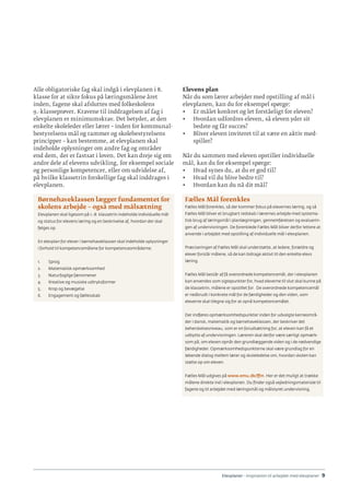 Elevplaner - inspiration til arbejdet med elevplaner · 9
Alle obligatoriske fag skal indgå i elevplanen i 8.
klasse for at sikre fokus på læringsmålene året
inden, fagene skal afsluttes med folkeskolens
9.-klasseprøver. Kravene til inddragelsen af fag i
elevplanen er minimumskrav. Det betyder, at den
enkelte skoleleder eller lærer – inden for kommunal-
bestyrelsens mål og rammer og skolebestyrelsens
principper – kan bestemme, at elevplanen skal
indeholde oplysninger om andre fag og områder
end dem, der er fastsat i loven. Det kan dreje sig om
andre dele af elevens udvikling, for eksempel sociale
og personlige kompetencer, eller om udvidelse af,
på hvilke klassetrin forskellige fag skal inddrages i
elevplanen.
Børnehaveklassen lægger fundamentet for
skolens arbejde – også med målsætning
Elevplanen skal ligesom på 1.-8. klassetrin indeholde individuelle mål
og status for elevens læring og en beskrivelse af, hvordan der skal
følges op.
En elevplan for elever i børnehaveklassen skal indeholde oplysninger
i forhold til kompetencemålene for kompetenceområderne:
1.	 Sprog
2.	 Matematisk opmærksomhed
3.	 Naturfaglige fænomener
4.	 Kreative og musiske udtryksformer
5.	 Krop og bevægelse
6.	 Engagement og fællesskab
Elevens plan
Når du som lærer arbejder med opstilling af mål i
elevplanen, kan du for eksempel spørge:
•	 Er målet konkret og let forståeligt for eleven?
•	 Hvordan udfordres eleven, så eleven yder sit
bedste og får succes?
•	 Bliver eleven inviteret til at være en aktiv med-
spiller?
Når du sammen med eleven opstiller individuelle
mål, kan du for eksempel spørge:
•	 Hvad synes du, at du er god til?
•	 Hvad vil du blive bedre til?
•	 Hvordan kan du nå dit mål?
Fælles Mål forenkles
Fælles Mål forenkles, så der kommer fokus på elevernes læring, og så
Fælles Mål bliver et brugbart redskab i lærernes arbejde med systema-
tisk brug af læringsmål i planlægningen, gennemførelsen og evaluerin-
gen af undervisningen. De forenklede Fælles Mål bliver derfor lettere at
anvende i arbejdet med opstilling af individuelle mål i elevplanen.
Præciseringen af Fælles Mål skal understøtte, at ledere, forældre og
elever forstår målene, så de kan bidrage aktivt til den enkelte elevs
læring.
Fælles Mål består af få overordnede kompetencemål, der i elevplanen
kan anvendes som sigtepunkter for, hvad eleverne til slut skal kunne på
de klassetrin, målene er opstillet for. De overordnede kompetencemål
er nedbrudt i konkrete mål for de færdigheder og den viden, som
eleverne skal tilegne sig for at opnå kompetencemålet.
Der indføres opmærksomhedspunkter inden for udvalgte kerneområ-
der i dansk, matematik og børnehaveklassen, der beskriver det
beherskelsesniveau, som er en forudsætning for, at eleven kan få et
udbytte af undervisningen. Læreren skal derfor være særligt opmærk-
som på, om eleven opnår den grundlæggende viden og i de nødvendige
færdigheder. Opmærksomhedspunkterne skal være grundlag for en
løbende dialog mellem lærer og skoleledelse om, hvordan skolen kan
støtte op om eleven.
Fælles Mål udgives på www.emu.dk/ffm. Her er det muligt at trække
målene direkte ind i elevplanen. Du finder også vejledningsmateriale til
fagene og til arbejdet med læringsmål og målstyret undervisning.
 