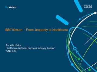 IBM Watson - From Jeopardy to Healthcare 
Annette Hicks 
Healthcare & Social Services Industry Leader 
A/NZ IBM 
 