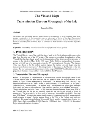 International Journal of Advances in Chemistry (IJAC) Vol.1, No.1, November 2015
37
DOI: 10.5121/ijac.2015.1104
The Vinland Map:
Transmission Electron Micrograph of the Ink
Jacqueline Olin
Abstract:
The evidence that the Vinland Map is a modern forgery is not supported by the bi-pyramidal shape of the
anatase crystals shown in the transmission electron micrograph of the ink of the Map. The proposed
presence of a modern pigment was related to the identification of the anatase shown in the micrograph as
having a rounded regular crystalline shape as contrasted to the bi-pyramidal shape that this paper has
identified .
Keywords: Vinland Map, transmission electron micrograph of ink, anatase, goethite
1. INTRODUCTION
The Vinland Map is a map of the world that shows lands in the North Atlantic and is purported to
date from the early part of the 15th
century. The controversy regarding the authenticity of the
Vinland Map has been based largely on the interpretation of the discovery of the presence of
anatase in the ink of the Map. In his 1988 paper, Walter McCrone explained that the anatase
present in the ink had to be interpreted as that of a 20th
century pigment. He stated “The titanium
white was shown to be the modern anatase pigment by particle size and shape using the
transmission electron microscope. “ His interpretation of the anatase in the Map ink is that it is
anatase that has been calcined at temperatures in the range of 600-900 0
C and that this method of
preparation of anatase would not have been available in the 15th
century.
2. Transmission Electron Micrograph
Figure 1 in this paper is a reproduction of a transmission electron micrograph (TEM) of the
Vinland Map ink that has been annotated for this paper to show the anatase crystals. It was
labeled as Figure 2 in the 1990 paper by Towe titled, “The Vinland Map: Still a Forgery” and
identified as Figure 1 of McCrone’s Report to Yale University, 1975 and Figure 5 of McCrone’s
1988 Analytical Chemistry paper, “The Vinland Map.” The legend of the image Towe published
in Accounts of Chemical Research states “Note rounded crystallites in the ~1000-A0
size range.”
The crystals that are labeled in Figure 1 of this paper are crystals of anatase shown in the TEM of
the Vinland Map ink that are not rounded, except for the one crystal labeled as being 80
nanometers. The large majority of the crystals of anatase are bipyramidal with 8 {101} faces and
two {001} faces.4
It is true that anatase that is produced by calcination at high temperatures is
nearly spherical in shape 5
but the anatase shown in the TEM of the Vinland Map ink is not
spherical. The shape is described as a "bi-pyramid" that is actually truncated (thus showing two
{001} faces). Each pyramid has 4 {101} faces (or {011} face), since {101}={011}), determined
by the tetragonal structure of anatase.6
 