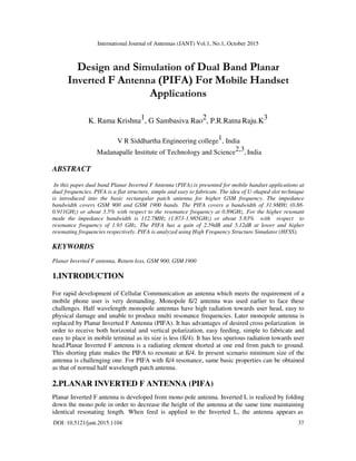 International Journal of Antennas (JANT) Vol.1, No.1, October 2015
DOI: 10.5121/jant.2015.1104 37
Design and Simulation of Dual Band Planar
Inverted F Antenna (PIFA) For Mobile Handset
Applications
K. Rama Krishna1, G Sambasiva Rao2, P.R.Ratna Raju.K3
V R Siddhartha Engineering college1, India
Madanapalle Institute of Technology and Science2,3, India
ABSTRACT
In this paper dual band Planar Inverted F Antenna (PIFA) is presented for mobile handset applications at
dual frequencies. PIFA is a flat structure, simple and easy to fabricate. The idea of U-shaped slot technique
is introduced into the basic rectangular patch antenna for higher GSM frequency. The impedance
bandwidth covers GSM 900 and GSM 1900 bands. The PIFA covers a bandwidth of 31.9MHz (0.88-
0.911GHz) or about 3.5% with respect to the resonance frequency at 0.89GHz. For the higher resonant
mode the impedance bandwidth is 112.7MHz (1.873-1.985GHz) or about 5.83% with respect to
resonance frequency of 1.93 GHz. The PIFA has a gain of 2.59dB and 5.12dB at lower and higher
resonating frequencies respectively. PIFA is analyzed using High Frequency Structure Simulator (HFSS).
KEYWORDS
Planar Inverted F antenna, Return loss, GSM 900, GSM 1900
1.INTRODUCTION
For rapid development of Cellular Communication an antenna which meets the requirement of a
mobile phone user is very demanding. Monopole ß/2 antenna was used earlier to face these
challenges. Half wavelength monopole antennas have high radiation towards user head, easy to
physical damage and unable to produce multi resonance frequencies. Later monopole antenna is
replaced by Planar Inverted F Antenna (PIFA). It has advantages of desired cross polarization in
order to receive both horizontal and vertical polarization, easy feeding, simple to fabricate and
easy to place in mobile terminal as its size is less (ß/4). It has less spurious radiation towards user
head.Planar Inverted F antenna is a radiating element shorted at one end from patch to ground.
This shorting plate makes the PIFA to resonate at ß/4. In present scenario minimum size of the
antenna is challenging one. For PIFA with ß/4 resonance, same basic properties can be obtained
as that of normal half wavelength patch antenna.
2.PLANAR INVERTED F ANTENNA (PIFA)
Planar Inverted F antenna is developed from mono pole antenna. Inverted L is realized by folding
down the mono pole in order to decrease the height of the antenna at the same time maintaining
identical resonating length. When feed is applied to the Inverted L, the antenna appears as
 