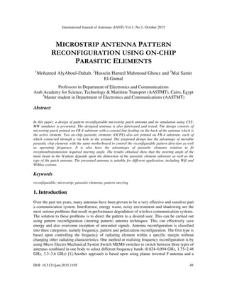 International Journal of Antennas (JANT) Vol.1, No.1, October 2015
DOI: 10.5121/jant.2015.1105 49
MICROSTRIP ANTENNA PATTERN
RECONFIGURATION USING ON-CHIP
PARASITIC ELEMENTS
1
Mohamed AlyAboul-Dahab, 2
Hussein Hamed Mahmoud Ghouz and 3
Mai Samir
El-Gamal
Professors in Department of Electronics and Communications
Arab Academy for Science, Technology & Maritime Transport (AASTMT), Cairo, Egypt
3
Master student in Department of Electronics and Communications (AASTMT)
Abstract:
In this paper, a design of pattern reconfigurable microstrip patch antenna and its simulation using CST-
MW simulator is presented. The designed antenna is also fabricated and tested. The design consists of
microstrip patch printed on FR-4 substrate with a coaxial line feeding on the back of the antenna which is
the active element. Two on-chip parasitic elements (OCPE) also are printed on FR-4 substrate, each of
which connected through a via hole to the ground. The proposed design has the advantage of movable
parasitic chip elements with the same motherboard to control the reconfigurable pattern direction as well
as operating frequency. It is also have the advantages of parasitic elements rotation to fit
reception/transmission required steering angle. The results obtained show that the steering angle of the
main beam in the H-plane depends upon the dimension of the parasitic element substrate as well as the
type of the patch antenna. The presented antenna is suitable for different application, including Wifi and
WiMax systems.
Keywords
reconfigurable; microstrip; parasitic elements; pattern steering
1. Introduction
Over the past ten years, many antennas have been proven to be a very effective and sensitive part
a communication system. Interference, energy waste, noisy environment and shadowing are the
most serious problems that result in performance degradation of wireless communication systems.
The solution to these problems is to direct the pattern to a desired user. This can be carried out
using pattern reconfiguration (steering pattern) antenna techniques. This can effectively save
energy and also overcome reception of unwanted signals. Antenna reconfiguration is classified
into three categories, namely frequency, pattern and polarization reconfiguration. The first type is
based upon controlling the frequency of radiating element within a specific margin without
changing other radiating characteristics. One method or realizing frequency reconfiguration is by
using Micro Electro Mechanical System Switch MEMS switches to switch between three types of
antennas combined in one body to select different frequency bands (0.824–0.894 GHz, 1.75–2.48
GHz, 3.3–3.6 GHz) [1].Another approach is based upon using planar inverted F-antenna and a
 