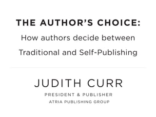 THE AUTHOR’S CHOICE:
How authors decide between
Traditional and Self-Publishing
JUDITH CURR
P R E S I D E N T & P U B L I S H E R
ATRIA PUBLISHING GROUP
 