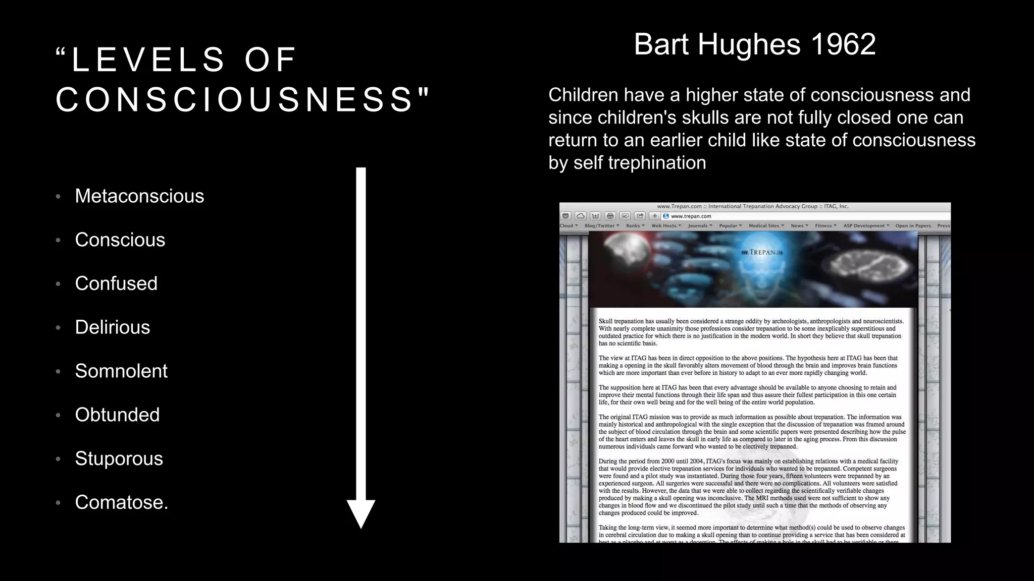“ L E V E L S O F
C O N S C I O U S N E S S "
• Metaconscious
• Conscious
• Confused
• Delirious
• Somnolent
• Obtunded
• Stuporous
• Comatose.
Bart Hughes 1962
Children have a higher state of consciousness and
since children's skulls are not fully closed one can
return to an earlier child like state of consciousness
by self trephination
 