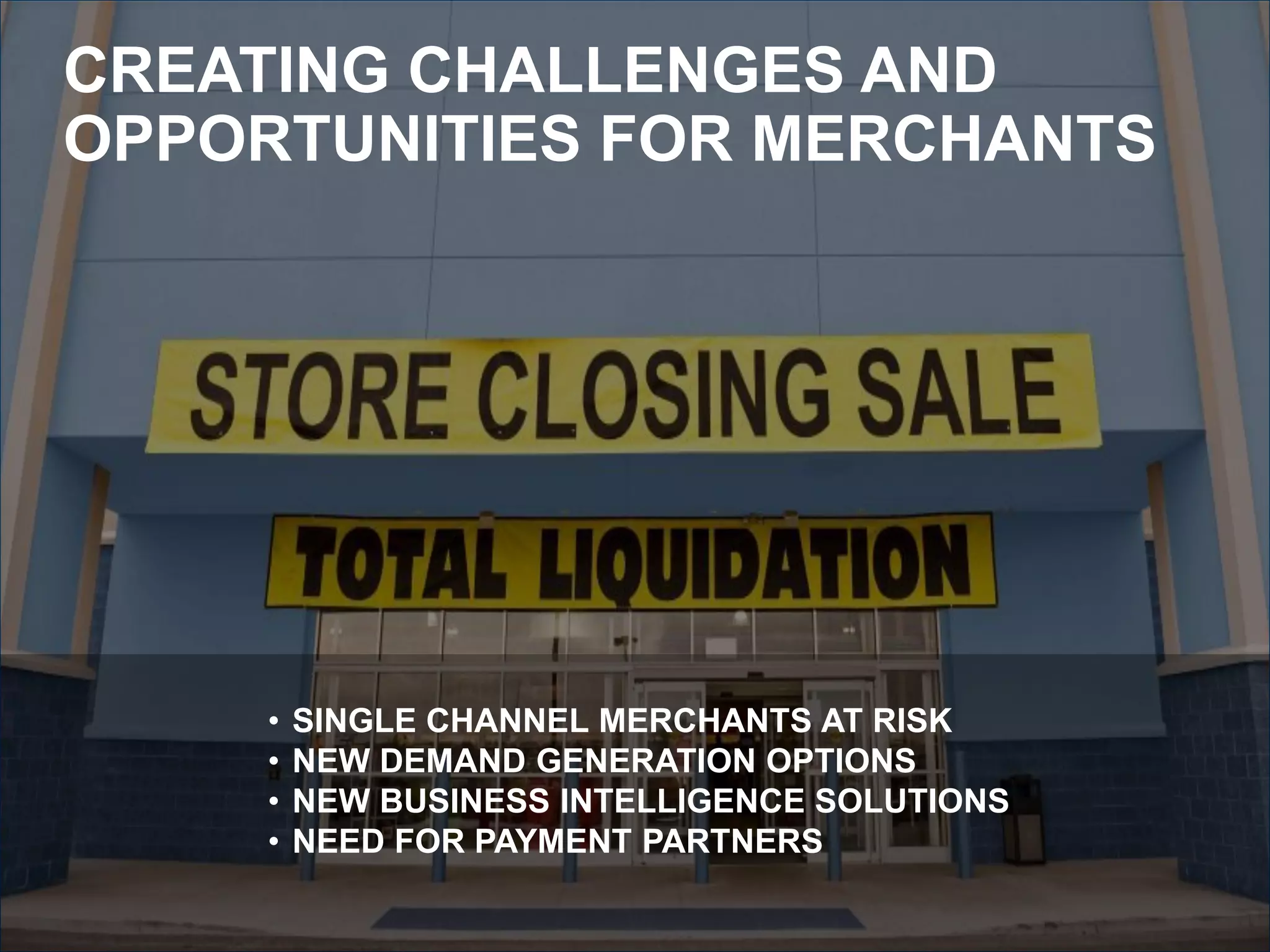 CREATING CHALLENGES AND
OPPORTUNITIES FOR MERCHANTS




     •   SINGLE CHANNEL MERCHANTS AT RISK
     •   NEW DEMAND GENERATION OPTIONS
     •   NEW BUSINESS INTELLIGENCE SOLUTIONS
     •   NEED FOR PAYMENT PARTNERS
 