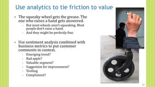 Use analytics to tie friction to value
• The squeaky wheel gets the grease. The
one who raises a hand gets answered.
◦ But most wheels aren’t squeaking. Most
people don’t raise a hand.
◦ And they might be perfectly fine.
• Use sentiment analysis combined with
business metrics to put customer
comments in context.
◦ Emerging trend?
◦ Bad apple?
◦ Valuable segment?
◦ Suggestion for improvement?
◦ Trolling
◦ Compliment?
12
 