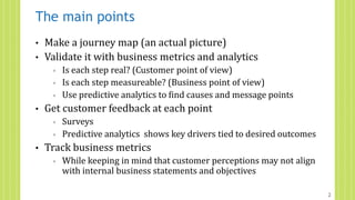 The main points
• Make a journey map (an actual picture)
• Validate it with business metrics and analytics
◦ Is each step real? (Customer point of view)
◦ Is each step measureable? (Business point of view)
◦ Use predictive analytics to find causes and message points
• Get customer feedback at each point
◦ Surveys
◦ Predictive analytics shows key drivers tied to desired outcomes
• Track business metrics
◦ While keeping in mind that customer perceptions may not align
with internal business statements and objectives
2
 