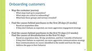 Onboarding customers
• Map the customer journey
◦ What steps lead up to acquisition?
◦ What steps are critical to onboarding?
◦ What have focus groups and surveys revealed?
• Find the causes behind purchases in the first 28 days (4 weeks)
◦ Based on acquisition data
◦ If they don’t behave as expected, use more aggressive engagement strategy
• Find the causes behind purchases in the first 91 days (13 weeks)
Find the causes of dissatisfaction in the first 91 days
◦ Based on acquisition data, 30-day prediction, and first 3 months of behavior
◦ If they don’t behave as expected, use more aggressive communications strategy
◦ Base communications on causes identified in the model and from the map
◦ Address the gaps in their behavior
22
 