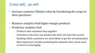 Cross-sell, up-sell
• Increase customer lifetime value by broadening the scope of
their purchases
• Business analytics find higher margin products
• Predictive analytics find
◦ Products that customers buy together
◦ Customers who have one product but don’t yet have the second
◦ Ranking which customers are most likely to get the second product
◦ Most important variable predicting the behavior that can be used
as levers in messaging.
23
 