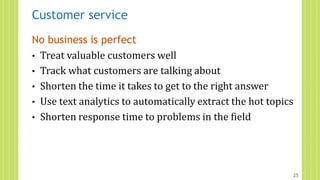 Customer service
No business is perfect
• Treat valuable customers well
• Track what customers are talking about
• Shorten the time it takes to get to the right answer
• Use text analytics to automatically extract the hot topics
• Shorten response time to problems in the field
25
 