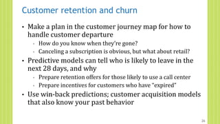 Customer retention and churn
• Make a plan in the customer journey map for how to
handle customer departure
◦ How do you know when they’re gone?
◦ Canceling a subscription is obvious, but what about retail?
• Predictive models can tell who is likely to leave in the
next 28 days, and why
◦ Prepare retention offers for those likely to use a call center
◦ Prepare incentives for customers who have “expired”
• Use win-back predictions; customer acquisition models
that also know your past behavior
26
 