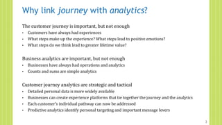 Why link journey with analytics?
The customer journey is important, but not enough
• Customers have always had experiences
• What steps make up the experience? What steps lead to positive emotions?
• What steps do we think lead to greater lifetime value?
Business analytics are important, but not enough
• Businesses have always had operations and analytics
• Counts and sums are simple analytics
Customer journey analytics are strategic and tactical
• Detailed personal data is more widely available
• Businesses can create experience platforms that tie together the journey and the analytics
• Each customer’s individual pathway can now be addressed
• Predictive analytics identify personal targeting and important message levers
3
 