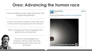 Oreo: Advancing the human race
It was incredibly clunky, high pressured, and
a logistical nightmare
A bunch of decision makers in the same room
at the same time preparing for the unknown

When it happened they recognized the
opportunity and reacted

And every brand/agency in
America went to work the next
morning and said “How can we
do that?”

 