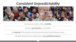 Consistent Unpredictability

He knows his “brand” allows flexibility.

He has a gut reaction to a situation.
He responds to the situation the only way he knows how (his brand voice).

He does not pass up an opportunity to do something awesome.

 