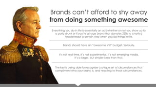 Brands can’t afford to shy away
from doing something awesome
Everything you do in life is essentially an ad (whether or not you show up to
a party drunk or if you’re a huge brand that donates 250k to charity.)
People react a certain way when you do things in life.

Brands should have an “awesome shit” budget. Seriously.
It’s not real-time. It’s not experimental. It’s not emerging media.
It’s a larger, but simpler idea than that.

The key is being able to recognize a unique set of circumstances that
compliment who your brand is, and reacting to those circumstances.

 