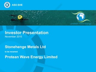 Investor Presentation
November 2015
Stonehenge Metals Ltd
to be renamed
Protean Wave Energy Limited
ASX:SHE
 