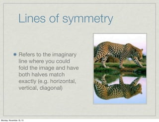 Lines of symmetry
Refers to the imaginary
line where you could
fold the image and have
both halves match
exactly (e.g. horizontal,
vertical, diagonal)

Monday, November 18, 13

 