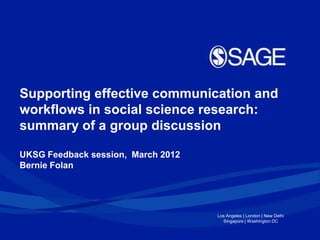 Supporting effective communication and
workflows in social science research:
summary of a group discussion

UKSG Feedback session, March 2012
Bernie Folan




                                    Los Angeles | London | New Delhi
                                      Singapore | Washington DC
 