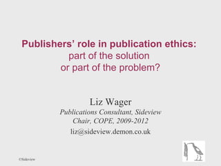 Publishers’ role in publication ethics:
           part of the solution
         or part of the problem?


                     Liz Wager
            Publications Consultant, Sideview
                Chair, COPE, 2009-2012
               liz@sideview.demon.co.uk


©Sideview
 