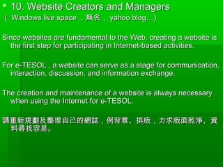  10. Website Creators and Managers10. Website Creators and Managers
（（ Windows live spaceWindows live space ，無名，，無名， yahoo blog…)yahoo blog…)
Since websites are fundamental to the Web, creating a website isSince websites are fundamental to the Web, creating a website is
the first step for participating in Internet-based activities.the first step for participating in Internet-based activities.
For e-TESOL , a website can serve as a stage for communication,For e-TESOL , a website can serve as a stage for communication,
interaction, discussion, and information exchange.interaction, discussion, and information exchange.
The creation and maintenance of a website is always necessaryThe creation and maintenance of a website is always necessary
when using the Internet for e-TESOL.when using the Internet for e-TESOL.
請重新規劃及整理自己的網誌，例背景、排版，力求版面乾淨、資請重新規劃及整理自己的網誌，例背景、排版，力求版面乾淨、資
料尋找容易。料尋找容易。
 