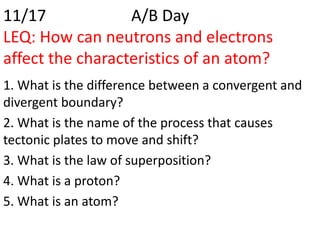 11/17             A/B Day
LEQ: How can neutrons and electrons
affect the characteristics of an atom?
1. What is the difference between a convergent and
divergent boundary?
2. What is the name of the process that causes
tectonic plates to move and shift?
3. What is the law of superposition?
4. What is a proton?
5. What is an atom?
 