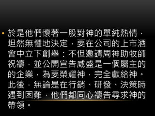 • 於是他們懷著一股對神的單純熱情，
坦然無懼地決定，要在公司的上市酒
會中立下創舉：不但邀請周神助牧師
祝禱，並公開宣告威盛是一個屬主的
的企業，為要榮耀神，完全獻給神。
此後，無論是在行銷、研發、決策時
遇到困難，他們都同心禱告尋求神的
帶領。
 