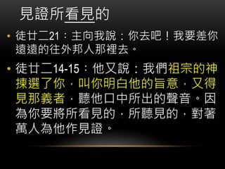 見證所看見的
• 徒廿二21︰主向我說：你去吧！我要差你
遠遠的往外邦人那裡去。
• 徒廿二14-15︰他又說：我們祖宗的神
揀選了你，叫你明白他的旨意，又得
見那義者，聽他口中所出的聲音。因
為你要將所看見的，所聽見的，對著
萬人為他作見證。
 