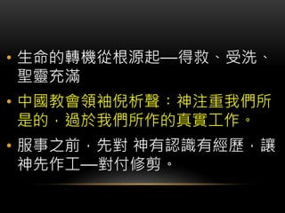 • 生命的轉機從根源起—得救、受洗、
聖靈充滿
• 中國教會領袖倪析聲︰神注重我們所
是的，過於我們所作的真實工作。
• 服事之前，先對 神有認識有經歷，讓
神先作工—對付修剪。
 