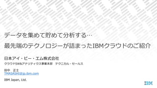 田中 正士
TMASASHI@jp.ibm.com
IBM Japan, Ltd.
データを集めて貯めて分析する…
最先端のテクノロジーが詰まったIBMクラウドのご紹介
日本アイ・ビー・エム株式会社
クラウドSW&アナリティクス事業本部 テクニカル・セールス
 