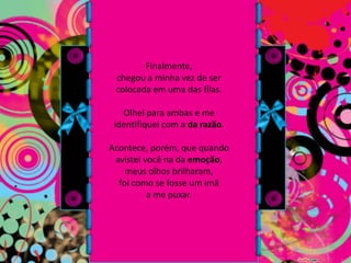 Finalmente, chegou a minha vez de ser colocada em uma das filas. Olhei para ambas e me identifiquei com a da razão. Acontece, porém, que quando avistei você na da emoção, meus olhos brilharam, foi como se fosse um imã a me puxar.