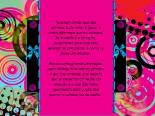 "Existem almas que são gêmeas,tudo nelas é igual, a única diferença que eu coloquei foi a razão e a emoção, justamente para que elas possam se completar, é como se fosse um encaixe. Possuo uma grande percepção para distinguir as almas gêmeas e por isso entendi, que aquela que se encontra ali na fila da emoção é a sua (Ele falou apontando para você). Daí querer te colocar na da razão."