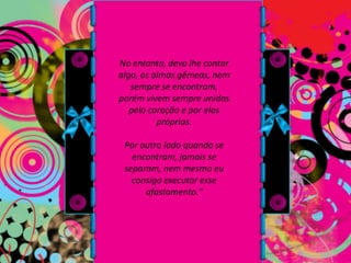 No entanto, devo lhe contar algo, as almas gêmeas, nem sempre se encontram, porém vivem sempre unidas pelo coração e por elas próprias. Por outro lado quando se encontram, jamais se separam, nem mesmo eu consigo executar esse afastamento."