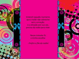 Entendi naquele momento que a razão não sobrevive sem a emoção. e a emoção por sua vez, precisa da razão para viver.Nesse instante fiz a minha escolha:- Prefiro a fila da razão!